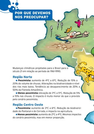 12


      POR QUE DEVEMOS
      NOS PREOCUPAR?




     Mudanças climáticas projetadas para o Brasil para o
     século 21 em relação ao período de 1961-1990.

     Região Norte
          Pessimista: aumento de 4°C a 6°C. Redução de 15% a
     20% do volume de chuvas. Alterações na biodiversidade e nível
     dos rios mais baixo. Tendência ao desaparecimento de 20% a
     50% da Floresta Amazônica.
          Menos pessimista: elevação de 3°C a 5°C. Redução de 5%
     a 15% nas chuvas. O impacto é muito menor do que o previsto
     pelo cenário pessimista.

     Região Centro Oeste
         Pessimista: aumento de 3°C a 6°C. Redução da biodiversi-
     dade do Pantanal e do Cerrado, e impacto na agricultura.
         Menos pessimista: aumento de 2°C a 4°C. Mesmos impactos
     do cenário pessimista, mas em menor proporção.
 
