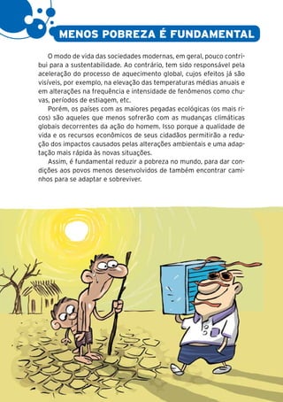 14


           MENOS POBREZA É FUNDAMENTAL
         O modo de vida das sociedades modernas, em geral, pouco contri-
     bui para a sustentabilidade. Ao contrário, tem sido responsável pela
     aceleração do processo de aquecimento global, cujos efeitos já são
     visíveis, por exemplo, na elevação das temperaturas médias anuais e
     em alterações na frequência e intensidade de fenômenos como chu-
     vas, períodos de estiagem, etc.
         Porém, os países com as maiores pegadas ecológicas (os mais ri-
     cos) são aqueles que menos sofrerão com as mudanças climáticas
     globais decorrentes da ação do homem. Isso porque a qualidade de
     vida e os recursos econômicos de seus cidadãos permitirão a redu-
     ção dos impactos causados pelas alterações ambientais e uma adap-
     tação mais rápida às novas situações.
         Assim, é fundamental reduzir a pobreza no mundo, para dar con-
     dições aos povos menos desenvolvidos de também encontrar cami-
     nhos para se adaptar e sobreviver.
 