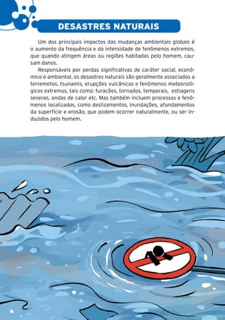 16

                DESASTRES NATURAIS
        Um dos principais impactos das mudanças ambientais globais é
     o aumento da frequência e da intensidade de fenômenos extremos,
     que quando atingem áreas ou regiões habitadas pelo homem, cau-
     sam danos.
        Responsáveis por perdas significativas de caráter social, econô-
     mico e ambiental, os desastres naturais são geralmente associados a
     terremotos, tsunamis, erupções vulcânicas e fenômenos meteoroló-
     gicos extremos, tais como: furacões, tornados, temporais, estiagens
     severas, ondas de calor etc. Mas também incluem processos e fenô-
     menos localizados, como deslizamentos, inundações, afundamentos
     da superfície e erosão, que podem ocorrer naturalmente, ou ser in-
     duzidos pelo homem.
 