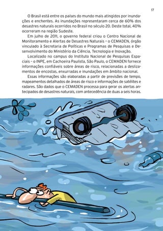 17
    O Brasil está entre os países do mundo mais atingidos por inunda-
ções e enchentes. As inundações representaram cerca de 60% dos
desastres naturais ocorridos no Brasil no século 20. Deste total, 40%
ocorreram na região Sudeste.
    Em julho de 2011, o governo federal criou o Centro Nacional de
Monitoramento e Alertas de Desastres Naturais – o CEMADEN, órgão
vinculado à Secretaria de Políticas e Programas de Pesquisas e De-
senvolvimento do Ministério da Ciência, Tecnologia e Inovação.
    Localizado no campus do Instituto Nacional de Pesquisas Espa-
ciais – o INPE, em Cachoeira Paulista, São Paulo, o CEMADEN fornece
informações confiáveis sobre áreas de risco, relacionadas a desliza-
mentos de encostas, enxurradas e inundações em âmbito nacional.
    Essas informações são elaboradas a partir de previsões de tempo,
mapeamentos detalhados de áreas de risco e informações de satélites e
radares. São dados que o CEMADEN processa para gerar os alertas an-
tecipados de desastres naturais, com antecedência de duas a seis horas.
 