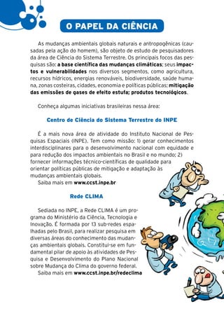 18

                    O PAPEL DA CIÊNCIA
        As mudanças ambientais globais naturais e antropogênicas (cau-
     sadas pela ação do homem), são objeto de estudo de pesquisadores
     da área de Ciência do Sistema Terrestre. Os principais focos das pes-
     quisas são: a base científica das mudanças climáticas; seus impac-
     tos e vulnerabilidades nos diversos segmentos, como agricultura,
     recursos hídricos, energias renováveis, biodiversidade, saúde huma-
     na, zonas costeiras, cidades, economia e políticas públicas; mitigação
     das emissões de gases de efeito estufa; produtos tecnológicos.

        Conheça algumas iniciativas brasileiras nessa área:

            Centro de Ciência do Sistema Terrestre do INPE

        É a mais nova área de atividade do Instituto Nacional de Pes-
     quisas Espaciais (INPE). Tem como missão: 1) gerar conhecimentos
     interdisciplinares para o desenvolvimento nacional com equidade e
     para redução dos impactos ambientais no Brasil e no mundo; 2)
     fornecer informações técnico-científicas de qualidade para
     orientar políticas públicas de mitigação e adaptação às
     mudanças ambientais globais.
        Saiba mais em www.ccst.inpe.br

                      Rede CLIMA

        Sediada no INPE, a Rede CLIMA é um pro-
     grama do Ministério da Ciência, Tecnologia e
     Inovação. É formada por 13 sub-redes espa-
     lhadas pelo Brasil, para realizar pesquisa em
     diversas áreas do conhecimento das mudan-
     ças ambientais globais. Constitui-se em fun-
     damental pilar de apoio às atividades de Pes-
     quisa e Desenvolvimento do Plano Nacional
     sobre Mudança do Clima do governo federal.
        Saiba mais em www.ccst.inpe.br/redeclima
 