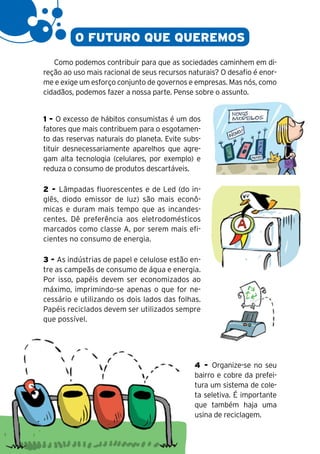 20

              O FUTURO QUE QUEREMOS
        Como podemos contribuir para que as sociedades caminhem em di-
     reção ao uso mais racional de seus recursos naturais? O desafio é enor-
     me e exige um esforço conjunto de governos e empresas. Mas nós, como
     cidadãos, podemos fazer a nossa parte. Pense sobre o assunto.


     1 - O excesso de hábitos consumistas é um dos
     fatores que mais contribuem para o esgotamen-
     to das reservas naturais do planeta. Evite subs-
     tituir desnecessariamente aparelhos que agre-
     gam alta tecnologia (celulares, por exemplo) e
     reduza o consumo de produtos descartáveis.

     2 - Lâmpadas fluorescentes e de Led (do in-
     glês, diodo emissor de luz) são mais econô-
     micas e duram mais tempo que as incandes-
     centes. Dê preferência aos eletrodomésticos
     marcados como classe A, por serem mais efi-
     cientes no consumo de energia.

     3 - As indústrias de papel e celulose estão en-
     tre as campeãs de consumo de água e energia.
     Por isso, papéis devem ser economizados ao
     máximo, imprimindo-se apenas o que for ne-
     cessário e utilizando os dois lados das folhas.
     Papéis reciclados devem ser utilizados sempre
     que possível.




                                                   4 - Organize-se no seu
                                                   bairro e cobre da prefei-
                                                   tura um sistema de cole-
                                                   ta seletiva. É importante
                                                   que também haja uma
                                                   usina de reciclagem.
 