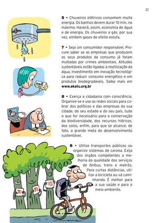 21

5 - Chuveiros elétricos consomem muita
energia. Os banhos devem durar 10 min. no
máximo. Haverá, assim, economia de água
e de energia. Os chuveiros a gás, por sua
vez, emitem gases de efeito estufa.

7 - Seja um consumidor responsável. Pro-
cure saber se as empresas que produzem
os seus produtos de consumo já foram
multadas por crimes ambientais. Atitudes
sustentáveis estão ligadas à reutilização da
água, investimento em inovação tecnológi-
ca para reduzir consumo energético e em
produtos biodegradáveis. Saiba mais em
www.akatu.org.br

8 - Exerça a cidadania com consciência.
Organize-se e use as redes sociais para co-
brar dos políticos e das empresas da sua
cidade, do seu estado e do seu país, tudo
o que for necessário para a conservação
da biodiversidade, dos recursos hídricos,
dos solos, enfim, para que se alcance, de
fato, a grande meta do desenvolvimento
sustentável.

     8 - Utilize transportes públicos ou
      organize sistemas de carona. Exija
        dos órgãos competentes a me-
        lhoria da qualidade dos serviços
           de ônibus, trens e metrôs.
               Para curtas distâncias, uti-
                lize a bicicleta ou vá cami-
                   nhando. É melhor para
                     a sua saúde e para o
                     meio ambiente.
 