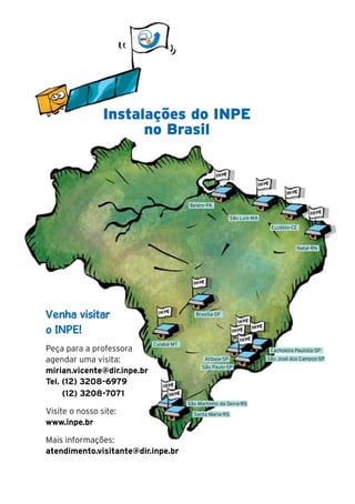 22




                     Instalações do INPE
                           no Brasil



                                              Belém-PA

                                                                 São Luís-MA
                                                                                Euzébio-CE



                                                                                           Natal-RN




     Venha visitar                               Brasília-DF


     o INPE!
                                  Cuiabá-MT
     Peça para a professora                                                     Cachoeira Paulista-SP

     agendar uma visita:                            Atibaia-SP                 São José dos Campos-SP
                                                   São Paulo-SP
     mirian.vicente@dir.inpe.br
     Tel. (12) 3208-6979
          (12) 3208-7071
                                              São Martinho da Serra-RS
     Visite o nosso site:                       Santa Maria-RS
     www.inpe.br

     Mais informações:
     atendimento.visitante@dir.inpe.br
 