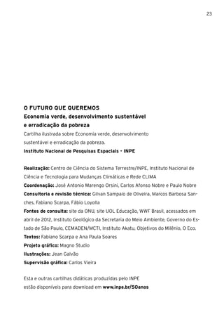 23




O FUTURO QUE QUEREMOS
Economia verde, desenvolvimento sustentável
e erradicação da pobreza
Cartilha ilustrada sobre Economia verde, desenvolvimento
sustentável e erradicação da pobreza.
Instituto Nacional de Pesquisas Espaciais - INPE


Realização: Centro de Ciência do Sistema Terrestre/INPE, Instituto Nacional de
Ciência e Tecnologia para Mudanças Climáticas e Rede CLIMA
Coordenação: José Antonio Marengo Orsini, Carlos Afonso Nobre e Paulo Nobre
Consultoria e revisão técnica: Gilvan Sampaio de Oliveira, Marcos Barbosa San-
ches, Fabiano Scarpa, Fábio Loyolla
Fontes de consulta: site da ONU, site UOL Educação, WWF Brasil, acessados em
abril de 2012, Instituto Geológico da Secretaria do Meio Ambiente, Governo do Es-
tado de São Paulo, CEMADEN/MCTI, Instituto Akatu, Objetivos do Milênio, O Eco.
Textos: Fabiano Scarpa e Ana Paula Soares
Projeto gráfico: Magno Studio
Ilustrações: Jean Galvão
Supervisão gráfica: Carlos Vieira


Esta e outras cartilhas didáticas produzidas pelo INPE
estão disponíveis para download em www.inpe.br/50anos
 