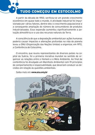 4


           TUDO COMEÇOU EM ESTOCOLMO
        A partir da década de 1950, verificou-se um grande crescimento
    econômico em quase todo o mundo. A atividade industrial foi impul-
    sionada por vários fatores, dentre eles o crescimento populacional e
    a consequente ampliação do número de consumidores de produtos
    industrializados. Essa expansão aumentou significativamente a po-
    luição atmosférica e o uso dos recursos naturais da Terra.

       A consciência de que a degradação ambiental por ações humanas
    poderia causar impactos e alterações profundas na vida do planeta
    levou a ONU (Organização das Nações Unidas) a organizar, em 1972,
    a Conferência de Estocolmo.

       O encontro, que reuniu representantes de diversos países na ca-
    pital da Suécia, foi a primeira iniciativa mundial no sentido de or-
    ganizar as relações entre o Homem e o Meio Ambiente. Ao final da
    conferência foi divulgado um Manifesto Ambiental com 19 princípios
    de comportamento e responsabilidade, que deveriam conduzir as de-
    cisões em relação às questões ambientais.
       Saiba mais em www.onu.org.br
 