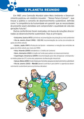 5

                    O PLANETA REUNIDO
   Em 1987, uma Comissão Mundial sobre Meio Ambiente e Desenvol-
vimento publicou um relatório inovador - “Nosso Futuro Comum” – que
trouxe a público o conceito de desenvolvimento sustentável, definido
como “a competência da humanidade em garantir que as necessidades
do presente sejam atendidas sem comprometer a qualidade de vida das
gerações futuras”.
   Outras conferências foram realizadas, em busca de soluções direcio-
nadas ao desenvolvimento sustentável. Veja as principais:
    • Estocolmo, Suécia (1972) (primeiras recomendações de proteção ao meio ambiente)
    • Rio de Janeiro, Brasil (1992) – ECO 92 (recomendações de cortes de emissões de
gases de efeito estufa)
    • Quioto, Japão (1997) (Protocolo de Quioto - estabelece a redução das emissões de
gases de efeito estufa aos níveis de 1990)
    • Haia, Holanda (2000) (estabelece o Crédito de Carbono)
    • Bonn, Alemanha (2001) (criação de fundo para países em desenvolvimento)
    • Copenhagen, Dinamarca (2009) (recomendação para não ultrapassar a temperatu-
ra média global de 2°C acima dos patamares da Revolução Industrial)
    • Cancun, México (2010) (Fundo Global para fomentar pesquisa de desenvolvimento sustentável)
    • Rio de Janeiro (2012) – Rio+20 (deverá contribuir para definir a agenda do desen-
volvimento sustentável para as próximas décadas)
 