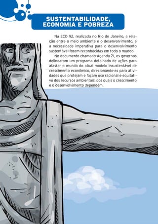 6

     SUSTENTABILIDADE,
    ECONOMIA E POBREZA
        Na ECO 92, realizada no Rio de Janeiro, a rela-
     ção entre o meio ambiente e o desenvolvimento, e
     a necessidade imperativa para o desenvolvimento
     sustentável foram reconhecidas em todo o mundo.
        No documento chamado Agenda 21, os governos
     delinearam um programa detalhado de ações para
     afastar o mundo do atual modelo insustentável de
     crescimento econômico, direcionando-as para ativi-
     dades que protejam e façam uso racional e equitati-
     vo dos recursos ambientais, dos quais o crescimento
     e o desenvolvimento dependem.
 