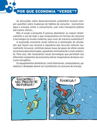 8

       POR QUE ECONOMIA “VERDE”?

        As discussões sobre desenvolvimento sustentável incluem sem-
    pre questões sobre mudanças de hábitos de consumo – economizar
    água e energia, evitar o consumismo, usar mais transporte público
    para poluir menos...
        Mas aí surge a pergunta: É preciso abandonar ou reduzir drasti-
    camente o uso de tudo o que conquistamos em termos de consumo
    e tecnologia no mundo moderno, para viver de maneira sustentável?
        A expressão economia verde refere-se à otimização de ativida-
    des que façam uso racional e equitativo dos recursos naturais (so-
    cialmente inclusivo), emitindo baixas taxas de gases de efeito estufa
    (economia descarbonizada), agredindo minimamente o meio ambien-
    te. Para isso, são necessárias novas tecnologias que permitam aos
    diferentes segmentos da economia utilizar maquinários de baixo con-
    sumo energético.
        Os equipamentos domésticos, como televisores, computadores, ge-
    ladeiras e lâmpadas devem ser econômicos no consumo de energia.
 