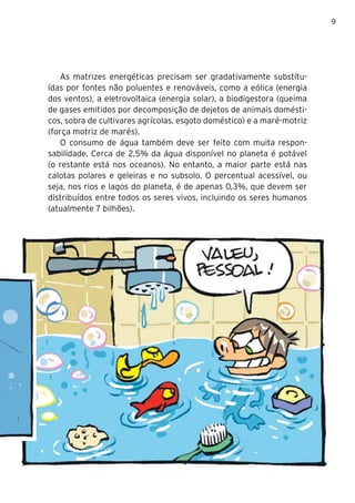 9




   As matrizes energéticas precisam ser gradativamente substitu-
ídas por fontes não poluentes e renováveis, como a eólica (energia
dos ventos), a eletrovoltaica (energia solar), a biodigestora (queima
de gases emitidos por decomposição de dejetos de animais domésti-
cos, sobra de cultivares agrícolas, esgoto doméstico) e a maré-motriz
(força motriz de marés).
   O consumo de água também deve ser feito com muita respon-
sabilidade. Cerca de 2,5% da água disponível no planeta é potável
(o restante está nos oceanos). No entanto, a maior parte está nas
calotas polares e geleiras e no subsolo. O percentual acessível, ou
seja, nos rios e lagos do planeta, é de apenas 0,3%, que devem ser
distribuídos entre todos os seres vivos, incluindo os seres humanos
(atualmente 7 bilhões).
 