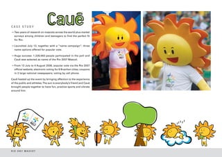 CASE STUDY
➝ Two years of research on mascots across the world plus market
  surveys among children and teenagers to find the perfect fit
  for Rio.

➝ Launched July 13, together with a “name campaign”: three
  name options offered for popular vote.

➝ Huge success: 1,226,563 people participated in the poll and
  Cauê was selected as name of the Rio 2007 Mascot.

➝ From 13 July to 4 August 2006, popular vote via the Rio 2007
  official website; electronic voting for 8 Brazilian cities; coupons
  in 3 large national newspapers; voting by cell phone.

Cauê heated up the event by bringing affection to the experience
of the public and athletes. The sun is everybody’s friend and Cauê
brought people together to have fun, practice sports and vibrate
around him.




RIO 2007 MASCOT
 
