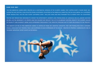 CASE RIO 2007

THE PAN AMERICAN GAMES WERE CREATED AS A CONTINENTAL VERSION OF THE OLYMPIC GAMES. THEY HAPPEN EVERY 4 YEARS SINCE 1951.
DURING THE 2007 EDITION, 5,500 ATHLETES FROM 42 DIFFERENT COUNTRIES IN THE AMERICAS COMPETED FOR THE GOLD MEDAL IN 41 DIFFERENT
SPORT MODALITIES. THE RIO 20 07 EVENT GATHERED OVER 1 MILLION FANS AND WAS TRANSMITTED TO MORE THAN 150 COUNTRIES.


THE RIO 2007 BRAND WAS DESIGNED TO CONVEY THE SPONTANEITY, WARMTH AND FRIENDLINESS OF CARIOCAS (RIO DE JANEIRO NATIVES)
AS WELL AS THE MODERNITY OF SPORTS AND THE COLORS THAT REFLECT THE CITY’S EXUBERANT NATURAL BEAUTY. THE OLYMPIC VALUES
OF EQUALITY AND DIVERSITY WERE ALSO EXPRESSED THROUGHOUT THE CREATIVE PROCESS DUE TO THEIR RELEVANCE TO THE PROJECT.


THE IDENTITY OF THE XV PAN AMERICAN GAMES IS UNIFIED BY THESE KEY CREATIVE CONCEPTS. THEY ARE TRANSLATED INTO A DYNAMIC
VISUAL LANGUAGE THAT RENEWS ITSELF AND SURPRISES IN EACH EXPRESSION OF THE BRAND - CREATED TO PROPERLY COMMUNICATE ONE OF
THE MOST IMPORTANT SPORT EVENTS IN THE WORLD.
 