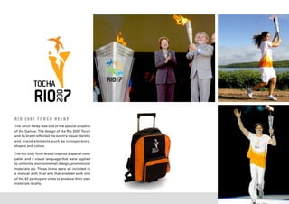 R I O 2 0 0 7 T O R C H R E L AY
The Torch Relay was one of the special projects
of the Games. The design of the Rio 2007 Torch
and its brand reflected the event’s visual identity
and brand elements such as transparency,
shapes and colors.

The Rio 2007 Torch Brand inspired a special color
pallet and a visual language that were applied
to uniforms, environmental design, promotional
materials etc. These items were all included in
a manual with final arts that enabled each one
of the 42 participant cities to produce their own
materials locally.
 