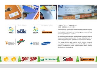 C O M M E R C I A L PA R T N E R S
AND MERCHANDISING
The commercial partnerships of the 2007 Pan American Games

involved the three levels of Brazilian government, official
sponsors, partners and suppliers.

An innovative design solution was developed in order to integrate
all commercial partners’ brands to the Look of the Games in an
esthetically pleasing way and without distracting the athletes.

This design solution was inspired by the Olympic values of
equality and harmony and differentiates the Rio 2007 Games from
previous Pan American Games. The brands had perfect visibility
without being overpowering.
 