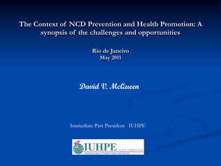 The Context of NCD Prevention and Health Promotion: A
      synopsis of the challenges and opportunities

                      Rio de Janeiro
                         May 2011




                 David V. McQueen



              Immediate Past President IUHPE
 