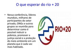 O que esperar do rio + 20

• Nessa conferência, líderes
  mundiais, milhares de
  participantes do setor
  privado, ONGs e outros
  grupos se reunirão para
  determinar como é
  possível reduzir a
  pobreza, promover a
  justiça social e a proteção
  do meio ambiente em um
  planeta que é cada vez
  mais habitado.
 
