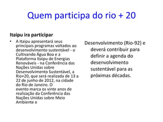 Quem participa do rio + 20
Itaipu ira participar
• A Itaipu apresentará seus            Desenvolvimento (Rio-92) e
  principais programas voltados ao
  desenvolvimento sustentável - o        deverá contribuir para
  Cultivando Água Boa e a                definir a agenda do
  Plataforma Itaipu de Energias
  Renováveis - na Conferência das        desenvolvimento
  Nações Unidas sobre                    sustentável para as
  Desenvolvimento Sustentável, a
  Rio+20, que será realizada de 13 a     próximas décadas.
  22 de junho de 2012, na cidade
  do Rio de Janeiro. O
  evento marca os vinte anos de
  realização da Conferência das
  Nações Unidas sobre Meio
  Ambiente e
 