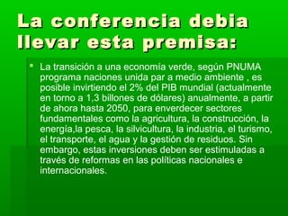 La conferencia debia
llevar esta premisa:
  La transición a una economía verde, según PNUMA
   programa naciones unida par a medio ambiente , es
   posible invirtiendo el 2% del PIB mundial (actualmente
   en torno a 1,3 billones de dólares) anualmente, a partir
   de ahora hasta 2050, para enverdecer sectores
   fundamentales como la agricultura, la construcción, la
   energía,la pesca, la silvicultura, la industria, el turismo,
   el transporte, el agua y la gestión de residuos. Sin
   embargo, estas inversiones deben ser estimuladas a
   través de reformas en las políticas nacionales e
   internacionales.
 