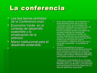 La conferencia
 Los dos temas centrales
  de la Conferencia eran:          Entre otros aspectos, se ha logrado un
                                    entendimiento común de lo que una
 Economía Verde en el              “economía verde” en el contexto del
                                    desarrollo sostenible y la erradicación de
  contexto de desarrollo            la pobreza significa. “En este marco,
                                    hemos acordado también completar los
  sostenible y la                   actuales sistemas de medida del
  erradicación de la                desarrollo, centrados en el PIB, por
                                    nuevas medidas que lo complementen,
  pobreza.                          iniciando un proceso dentro de Naciones
                                    Unidas que enriquecerá nuestra
 Marco institucional para el       comprensión y medición de lo que es el
                                    desarrollo sostenible”, ha señalado el
  desarrollo sostenible.            ministro.
                                   Ante la imposibilidad de crear la
                                   Organización Mundial del Medioambiente,
                                    se ha acordado una serie de funciones
                                    para la mejora del Programa de Naciones
                                    Unidas para el Medio Ambiente (PNUMA),
                                    que España preside en la actualidad.
                                    “Destaca la universalidad de su Consejo
                                    de Administración, la mejora del papel del
                                    PNUMA como coordinador y el incremento
                                    de la participación de la sociedad civil; se
                                    trata de elementos importante
 