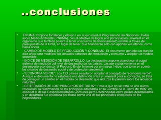 ..conclusiones

    PNUMA: Propone fortalecer y elevar a un nuevo nivel el Programa de las Naciones Unidas
    sobre Medio Ambiente (PNUMA), con el objetivo de lograr una participación universal en el
    organismo que también pasará a tener una fuente de financiamiento estable a través del
    presupuesto de la ONU, en lugar de tener que financiarse sólo con aportes voluntarios, como
    hasta ahora.
   - CAMBIO DE MODELO DE PRODUCCIÓN Y CONSUMO: El documento aprueba un plan de
    diez años para modificar los actuales patrones de producción y consumo y adoptar un modelo
    sostenible.
   - ÍNDICE DE MEDICIÓN DE DESARROLLO: La declaración propone abandonar el actual
    sistema de medición del nivel de desarrollo de los países, basado exclusivamente en el
    desempeño económico (el Producto Bruto Interno) por un nuevo índice, que tome en cuenta
    los criterios de desarrollo social y de protección ambiental.
   - “ECONOMÍA VERDE”: Los 193 países aceptaron adoptar el concepto de “economía verde”.
    Aunque el documento no establece una definición única y universal para el concepto, se trata
    de perseguir un cambio en el modelo de desarrollo que reduzca la presión sobre los recursos
    naturales.
   - REITERACIÓN DE LOS “PRINCIPIOS DE RIO 92″: Pese a que no se trató de una nueva
    resolución, la reafirmación de los principios adoptados en la Cumbre de la Tierra de 1992, en
    especial el de las Responsabilidades Comunes pero Diferenciadas entre países desarrollados
    y en desarrollo fue apuntada por Brasil como una de las principales conquistas de los
    negociadores
 