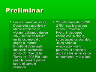 Preliminar
  Las conferencias sobre     2002Johannesburgo201
   Desarrollo sostenible y     2 Rio, sus logros son
   Medio ambiente se           varios: Protocolo de
   vienen realizando desde     Kyoto, indicadores
   1972 la que se realizo      ecológicos ,biología,
   en Estocolmo y dio          sobre aspectos sociales:
   origen a Informe             tales como la
   Bruntland definiendo        erradicación de la
   desarrollo sostenible,      pobreza, el acceso al
   siguió Cumbre de la         agua y a los servicios de
   Tierra en 1992 Rio esta     saneamiento, y la salud.
   puso la primera piedra
   sobre el cambio
   climatico
 