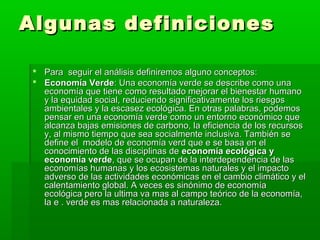 Algunas definiciones

  Para seguir el análisis definiremos alguno conceptos:
  Economía Verde: Una economía verde se describe como una
   economía que tiene como resultado mejorar el bienestar humano
   y la equidad social, reduciendo significativamente los riesgos
   ambientales y la escasez ecológica. En otras palabras, podemos
   pensar en una economía verde como un entorno económico que
   alcanza bajas emisiones de carbono, la eficiencia de los recursos
   y, al mismo tiempo que sea socialmente inclusiva. También se
   define el modelo de economía verd que e se basa en el
   conocimiento de las disciplinas de economía ecológica y
   economía verde, que se ocupan de la interdependencia de las
   economías humanas y los ecosistemas naturales y el impacto
   adverso de las actividades económicas en el cambio climático y el
   calentamiento global. A veces es sinónimo de economía
   ecológica pero la ultima va mas al campo teórico de la economía,
   la e . verde es mas relacionada a naturaleza.
 