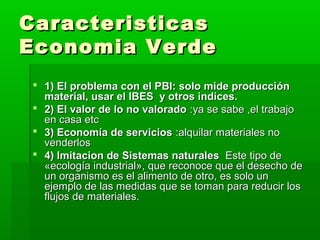 Caracteristicas
Economia Verde
  1) El problema con el PBI: solo mide producción
   material, usar el IBES y otros indices.
  2) El valor de lo no valorado :ya se sabe ,el trabajo
   en casa etc
  3) Economía de servicios :alquilar materiales no
   venderlos
  4) Imitacion de Sistemas naturales Este tipo de
   «ecología industrial», que reconoce que el desecho de
   un organismo es el alimento de otro, es solo un
   ejemplo de las medidas que se toman para reducir los
   flujos de materiales.
 
