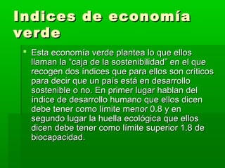 Indices de economía
verde
  Esta economía verde plantea lo que ellos
   llaman la “caja de la sostenibilidad” en el que
   recogen dos índices que para ellos son críticos
   para decir que un país está en desarrollo
   sostenible o no. En primer lugar hablan del
   índice de desarrollo humano que ellos dicen
   debe tener como límite menor 0.8 y en
   segundo lugar la huella ecológica que ellos
   dicen debe tener como límite superior 1.8 de
   biocapacidad.
 