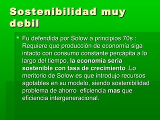 Sostenibilidad muy
debil
  Fu defendida por Solow a principios 70s :
   Requiere que producción de economía siga
   intacto con consumo constante percápita a lo
   largo del tiempo, la economía seria
   sostenible con tasa de crecimiento .Lo
   meritorio de Solow es que introdujo recursos
   agotables en su modelo, siendo sostenibilidad
   problema de ahorro eficiencia mas que
   eficiencia intergeneracional.
 