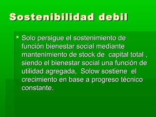 Sostenibilidad debil

  Solo persigue el sostenimiento de
   función bienestar social mediante
   mantenimiento de stock de capital total ,
   siendo el bienestar social una función de
   utilidad agregada, Solow sostiene el
   crecimiento en base a progreso técnico
   constante.
 