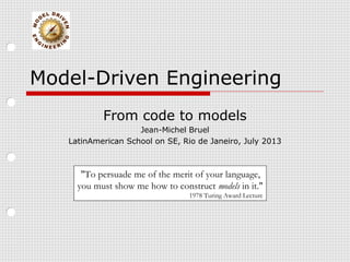 Model-Driven Engineering
From code to models
Jean-Michel Bruel
LatinAmerican School on SE, Rio de Janeiro, July 2013
"To persuade me of the merit of your language,
you must show me how to construct models in it."
1978 Turing Award Lecture
 