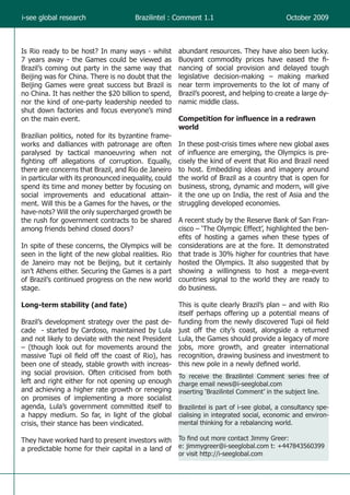 i-see global research                   Brazilintel : Comment 1.1                            October 2009



Is Rio ready to be host? In many ways - whilst         abundant resources. They have also been lucky.
7 years away - the Games could be viewed as            Buoyant commodity prices have eased the fi-
Brazil’s coming out party in the same way that         nancing of social provision and delayed tough
Beijing was for China. There is no doubt that the      legislative decision-making – making marked
Beijing Games were great success but Brazil is         near term improvements to the lot of many of
no China. It has neither the $20 billion to spend,     Brazil’s poorest, and helping to create a large dy-
nor the kind of one-party leadership needed to         namic middle class.
shut down factories and focus everyone’s mind
on the main event.                                     Competition for influence in a redrawn
                                                       world
Brazilian politics, noted for its byzantine frame-
works and dalliances with patronage are often          In these post-crisis times where new global axes
paralysed by tactical manoeuvring when not             of influence are emerging, the Olympics is pre-
fighting off allegations of corruption. Equally,       cisely the kind of event that Rio and Brazil need
there are concerns that Brazil, and Rio de Janeiro     to host. Embedding ideas and imagery around
in particular with its pronounced inequality, could    the world of Brazil as a country that is open for
spend its time and money better by focusing on         business, strong, dynamic and modern, will give
social improvements and educational attain-            it the one up on India, the rest of Asia and the
ment. Will this be a Games for the haves, or the       struggling developed economies.
have-nots? Will the only supercharged growth be
the rush for government contracts to be shared     A recent study by the Reserve Bank of San Fran-
among friends behind closed doors?                 cisco – ‘The Olympic Effect’, highlighted the ben-
                                                   efits of hosting a games when these types of
In spite of these concerns, the Olympics will be considerations are at the fore. It demonstrated
seen in the light of the new global realities. Rio that trade is 30% higher for countries that have
de Janeiro may not be Beijing, but it certainly hosted the Olympics. It also suggested that by
isn’t Athens either. Securing the Games is a part showing a willingness to host a mega-event
of Brazil’s continued progress on the new world countries signal to the world they are ready to
stage.                                             do business.

Long-term stability (and fate)                    This is quite clearly Brazil’s plan – and with Rio
                                                  itself perhaps offering up a potential means of
Brazil’s development strategy over the past de- funding from the newly discovered Tupi oil field
cade - started by Cardoso, maintained by Lula just off the city’s coast, alongside a returned
and not likely to deviate with the next President Lula, the Games should provide a legacy of more
– (though look out for movements around the jobs, more growth, and greater international
massive Tupi oil field off the coast of Rio), has recognition, drawing business and investment to
been one of steady, stable growth with increas- this new pole in a newly defined world.
ing social provision. Often criticised from both To receive the Brazilintel Comment series free of
left and right either for not opening up enough charge email news@i-seeglobal.com
and achieving a higher rate growth or reneging • Rose, A &‘Brazilintel’The Olympic Effect’, March 2009. (www.
                                                  inserting Speigel, M. Comment’ in the subject line.
on promises of implementing a more socialist frbsf.org/publications/economics/papers/2009/wp09-06bk.pdf )
agenda, Lula’s government committed itself to Brazilintel is part of i-see global, a consultancy spe-
a happy medium. So far, in light of the global cialising in integrated social, economic and environ-
crisis, their stance has been vindicated.         mental thinking for a rebalancing world.

They have worked hard to present investors with        To find out more contact Jimmy Greer:
a predictable home for their capital in a land of      e: jimmygreer@i-seeglobal.com t: +447843560399
                                                       or visit http://i-seeglobal.com
 