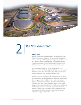 RIO DE JANEIRO NOC/NPC VISIT GUIDE | SEPTEMBER 201310
Rio 2016 venue zones
2 BARRA ZONE
Barra da Tijuca, often shortened to Barra, will be the heart of the
Rio 2016 Olympic and Paralympic Games. Located in Zona Oeste,
or the western part of the city, the zone is growing rapidly and will
be a beautiful setting for competitions. Surrounded by lagoons,
mountains and parks, this neighbourhood will be home for the
athletes, and welcome thousands of spectators to its venues.
The Olympic and Paralympic Village, Barra Olympic Park,
Riocentro Convention Centre, Olympic Golf Course, International
Broadcast Centre (IBC), Main Press Centre (MPC) and the Barra
Media Villages will all be located in the Barra Zone.
The Barra Zone will accommodate 14 competition venues where
15 Olympic sports will be held: Aquatics (Swimming, Synchronised
Swimming and Water Polo), Badminton, Basketball, Boxing,
Fencing, Golf, Gymnastics (Artistic, Rhythmic and Trampoline),
Handball, Judo, Table Tennis, Taekwondo, Tennis, Cycling (Track),
Weightlifting, and Wrestling (Freestyle and Greco-Roman). During
the Paralympic Games, it will host 12 sports: Boccia, Football
5-a-side, Goalball, Judo, Para-Cycling (Track), Powerlifting, Table
Tennis, Sitting Volleyball, Swimming, Wheelchair Basketball,
Wheelchair Rugby and Wheelchair Tennis.
 