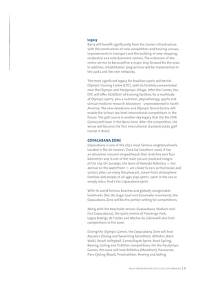 RIO DE JANEIRO NOC/NPC VISIT GUIDE | SEPTEMBER 2013 11
Legacy
Barra will benefit significantly from the Games infrastructure
with the construction of new competition and training venues,
improvements in transport and the building of new shopping,
residential and entertainment centres. The extension of the
metro service to Barra will be a major step forward for the area.
In addition, rehabilitation programmes will be implemented in
the parks and the river networks.
The most significant legacy for Brazilian sports will be the
Olympic Training Centre (OTC), with its facilities concentrated
near the Olympic and Paralympic Village. After the Games, the
OTC will offer 40,000m² of training facilities for a multitude
of Olympic sports, plus a nutrition, physiotherapy, sports and
clinical medicine research laboratory - unprecedented in South
America. The new velodrome and Olympic Tennis Centre will
enable Rio to host top-level international competitions in the
future. The golf course is another key legacy that the Rio 2016
Games will leave in the Barra Zone. After the competition, the
venue will become the first international standard public golf
course in Brazil.
COPACABANA ZONE
Copacabana is one of the city’s most famous neighbourhoods.
Located in Rio de Janeiro’s Zona Sul (southern area), it has
an attractive crescent-shaped beach that stretches over four
kilometres and is one of the main picture-postcard images
of the city. On Sundays, the lanes of Avenida Atlântica — the
avenue on the waterfront — are closed to cars so that locals and
visitors alike can enjoy the pleasant, ocean-front atmosphere.
Families and people of all ages play sports, swim in the sea or
simply relax: that’s the Copacabana spirit.
With its world famous beaches and globally recognisable
landmarks (like the Sugar Loaf and Corcovado mountains), the
Copacabana Zone will be the perfect setting for competitions.
Along with the beachside venues (Copacabana Stadium and
Fort Copacabana), the sport centres of Flamengo Park,
Lagoa Rodrigo de Freitas and Marina da Glória will also host
competitions in the zone.
During the Olympic Games, the Copacabana Zone will host
Aquatics (Diving and Swimming Marathon), Athletics (Race
Walk), Beach Volleyball, Canoe/Kayak Sprint, Road Cycling,
Rowing, Sailing and Triathlon competitions. For the Paralympic
Games, this zone will host Athletics (Marathon), Paracanoe,
Para-Cycling (Road), Paratriathlon, Rowing and Sailing.
 