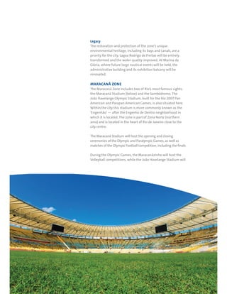 RIO DE JANEIRO NOC/NPC VISIT GUIDE | SEPTEMBER 201312
Legacy
The restoration and protection of the zone’s unique
environmental heritage, including its bays and canals, are a
priority for the city. Lagoa Rodrigo de Freitas will be entirely
transformed and the water quality improved. At Marina da
Glória, where future large nautical events will be held, the
administrative building and its exhibition balcony will be
renovated.
MARACANÃ ZONE
The Maracanã Zone includes two of Rio’s most famous sights:
the Maracanã Stadium (below) and the Sambódromo. The
João Havelange Olympic Stadium, built for the Rio 2007 Pan
American and Parapan American Games, is also situated here.
Within the city this stadium is more commonly known as the
‘Engenhão’ — after the Engenho de Dentro neighborhood in
which it is located. The zone is part of Zona Norte (northern
area) and is located in the heart of Rio de Janeiro close to the
city centre.
The Maracanã Stadium will host the opening and closing
ceremonies of the Olympic and Paralympic Games, as well as
matches of the Olympic Football competition, including the finals.
During the Olympic Games, the Maracanãzinho will host the
Volleyball competitions, while the João Havelange Stadium will
 