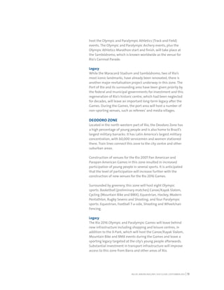 RIO DE JANEIRO NOC/NPC VISIT GUIDE | SEPTEMBER 2013 13
host the Olympic and Paralympic Athletics (Track and Field)
events. The Olympic and Paralympic Archery events, plus the
Olympic Athletics Marathon start and finish, will take place at
the Sambódromo, which is known worldwide as the venue for
Rio's Carnival Parade.
Legacy
While the Maracanã Stadium and Sambódromo, two of Rio’s
most iconic landmarks, have already been renovated, there is
another major revitalisation project underway in this zone. The
Port of Rio and its surrounding area have been given priority by
the federal and municipal governments for investment and this
regeneration of Rio's historic centre, which had been neglected
for decades, will leave an important long-term legacy after the
Games. During the Games, the port area will host a number of
non-sporting venues, such as referees’ and media villages.
DEODORO ZONE
Located in the north-western part of Rio, the Deodoro Zone has
a high percentage of young people and is also home to Brazil’s
largest military barracks: it has Latin America’s largest military
concentration, with 60,000 servicemen and women stationed
there. Train lines connect this zone to the city centre and other
suburban areas.
Construction of venues for the Rio 2007 Pan American and
Parapan American Games in this zone resulted in increased
participation of young people in several sports. It is anticipated
that the level of participation will increase further with the
construction of new venues for the Rio 2016 Games.
Surrounded by greenery, this zone will host eight Olympic
sports: Basketball (preliminary matches) Canoe/Kayak Slalom,
Cycling (Mountain Bike and BMX), Equestrian, Hockey, Modern
Pentathlon, Rugby Sevens and Shooting; and four Paralympic
sports: Equestrian, Football 7-a-side, Shooting and Wheelchair
Fencing.
Legacy
The Rio 2016 Olympic and Paralympic Games will leave behind
new infrastructure including shopping and leisure centres, in
addition to the X-Park, which will host the Canoe/Kayak Slalom,
Mountain Bike and BMX events during the Games and leave a
sporting legacy targeted at the city’s young people afterwards.
Substantial investment in transport infrastructure will improve
access to this zone from Barra and other areas of Rio.
 
