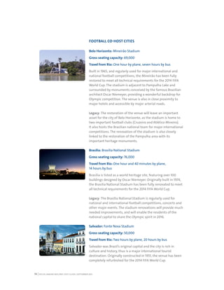 RIO DE JANEIRO NOC/NPC VISIT GUIDE | SEPTEMBER 201314
FOOTBALL CO-HOST CITIES
Belo Horizonte: Mineirão Stadium
Gross seating capacity: 69,000
Travel from Rio: One hour by plane, seven hours by bus
Built in 1965, and regularly used for major international and
national football competitions, the Mineirão has been fully
restored to meet all technical requirements for the 2014 FIFA
World Cup. The stadium is adjacent to Pampulha Lake and
surrounded by monuments conceived by the famous Brazilian
architect Oscar Niemeyer, providing a wonderful backdrop for
Olympic competition. The venue is also in close proximity to
major hotels and accessible by major arterial roads.
Legacy: The restoration of the venue will leave an important
asset for the city of Belo Horizonte, as the stadium is home to
two important football clubs (Cruzeiro and Atlético Mineiro).
It also hosts the Brazilian national team for major international
competitions. The renovation of the stadium is also closely
linked to the restoration of the Pampulha area with its
important heritage monuments.
Brasília: Brasília National Stadium
Gross seating capacity: 76,000
Travel from Rio: One hour and 40 minutes by plane,
14 hours by bus
Brasília is listed as a world heritage site, featuring over 100
buildings designed by Oscar Niemeyer. Originally built in 1974,
the Brasília National Stadium has been fully renovated to meet
all technical requirements for the 2014 FIFA World Cup.
Legacy: The Brasília National Stadium is regularly used for
national and international football competitions, concerts and
other major events. The stadium renovations will provide much
needed improvements, and will enable the residents of the
national capital to share the Olympic spirit in 2016.
Salvador: Fonte Nova Stadium
Gross seating capacity: 50,000
Travel from Rio: Two hours by plane, 20 hours by bus
Salvador was Brazil’s original capital and the city is rich in
culture and history, thus is a major international tourist
destination. Originally constructed in 1951, the venue has been
completely refurbished for the 2014 FIFA World Cup.
 