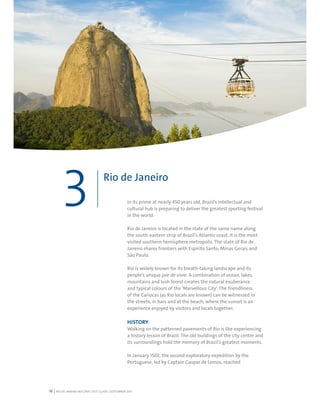 RIO DE JANEIRO NOC/NPC VISIT GUIDE | SEPTEMBER 201316
In its prime at nearly 450 years old, Brazil’s intellectual and
cultural hub is preparing to deliver the greatest sporting festival
in the world.
Rio de Janeiro is located in the state of the same name along
the south-eastern strip of Brazil’s Atlantic coast. It is the most
visited southern hemisphere metropolis. The state of Rio de
Janeiro shares frontiers with Espírito Santo, Minas Gerais and
São Paulo.
Rio is widely known for its breath-taking landscape and its
people’s unique joie de vivre. A combination of ocean, lakes,
mountains and lush forest creates the natural exuberance
and typical colours of the ‘Marvellous City’. The friendliness
of the Cariocas (as Rio locals are known) can be witnessed in
the streets, in bars and at the beach, where the sunset is an
experience enjoyed by visitors and locals together.
HISTORY
Walking on the patterned pavements of Rio is like experiencing
a history lesson of Brazil. The old buildings of the city centre and
its surroundings hold the memory of Brazil’s greatest moments.
In January 1502, the second exploratory expedition by the
Portuguese, led by Captain Gaspar de Lemos, reached
Rio de Janeiro
3
 