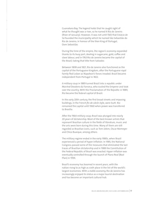 RIO DE JANEIRO NOC/NPC VISIT GUIDE | SEPTEMBER 2013 17
Guanabara Bay. The legend holds that he caught sight of
what he thought was a river, so he named it Rio de Janeiro
(River of January). However, it was not until 1565 that Estácio de
Sá founded the municipality which he named São Sebastião do
Rio de Janeiro, in honour of the then King of Portugal,
Dom Sebastião.
During the time of the empire, the region’s economy expanded
thanks to its busy port, dealing in sugarcane, gold, coffee and
slave labour, and in 1763 Rio de Janeiro became the capital of
the Brazil, taking that title from Salvador.
Between 1808 and 1821, Rio de Janeiro also functioned as the
capital of the Portuguese Kingdom, after the Portuguese royal
family fled Lisbon as Napoleon’s forces invaded. Brazil became
independent from Portugal in 1822.
A military coup in 1889 turned Brazil into a republic under
Marshal Deodoro da Fonseca, who ousted the Emperor and took
over the country. With the Proclamation of the Republic in 1889,
Rio became the federal capital of Brazil.
In the early 20th century, the first broad streets and imposing
buildings, in the French fin-de-siècle style, were built. Rio
remained the capital until 1960 when power was transferred
to Brasília.
After the 1964 military coup, Brazil was plunged into nearly
20 years of dictatorship. Most of the best-known artists that
represent Brazilian culture in the fields of literature, music and
the arts were born during this time. Many of them are still
regarded as Brazilian icons, such as Tom Jobim, Oscar Niemeyer
and Chico Buarque, among others.
The military regime ended in the early 1980s, when Brazil
experienced a period of hyper-inflation. In 1985, the National
Congress passed some of the measures that eliminated the last
traces of Brazilian dictatorship and in 1988 the Constitution of
the Federal Republic of Brazil was enacted. Hyper-inflation was
eventually controlled through the launch of Plano Real (Real
Plan) in 1994.
Brazil’s economy has boomed in recent years, with the
nation rising to as high as sixth place in the list of the world’s
largest economies. With a stable economy, Rio de Janeiro has
increasingly enjoyed its status as a major tourist destination
and has become an important cultural hub.
 