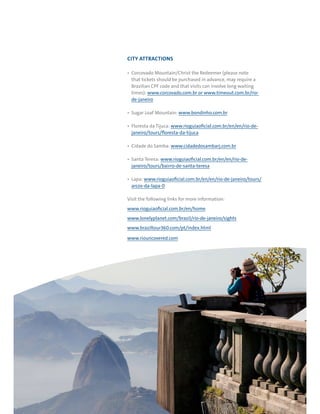 RIO DE JANEIRO NOC/NPC VISIT GUIDE | SEPTEMBER 201318
CITY ATTRACTIONS
Corcovado Mountain/Christ the Redeemer (please note
that tickets should be purchased in advance, may require a
Brazilian CPF code and that visits can involve long waiting
times): www.corcovado.com.br or www.timeout.com.br/rio-
de-janeiro
Sugar Loaf Mountain: www.bondinho.com.br
Floresta da Tijuca: www.rioguiaoficial.com.br/en/en/rio-de-
janeiro/tours/floresta-da-tijuca
Cidade do Samba: www.cidadedosambarj.com.br
Santa Teresa: www.rioguiaoficial.com.br/en/en/rio-de-
janeiro/tours/bairro-de-santa-teresa
Lapa: www.rioguiaoficial.com.br/en/en/rio-de-janeiro/tours/
arcos-da-lapa-0
Visit the following links for more information:
www.rioguiaoficial.com.br/en/home
www.lonelyplanet.com/brazil/rio-de-janeiro/sights
www.braziltour360.com/pt/index.html
www.riouncovered.com
 