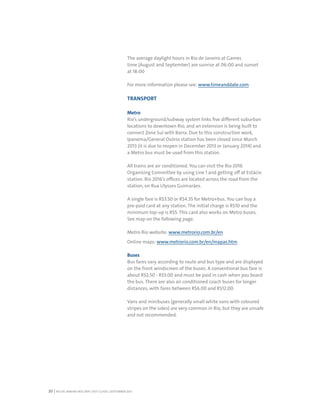 RIO DE JANEIRO NOC/NPC VISIT GUIDE | SEPTEMBER 201320
The average daylight hours in Rio de Janeiro at Games
time (August and September) are sunrise at 06:00 and sunset
at 18:00
For more information please see: www.timeanddate.com
TRANSPORT
Metro
Rio’s underground/subway system links five different suburban
locations to downtown Rio, and an extension is being built to
connect Zone Sul with Barra. Due to this construction work,
Ipanema/General Osório station has been closed since March
2013 (it is due to reopen in December 2013 or January 2014) and
a Metro bus must be used from this station.
All trains are air conditioned. You can visit the Rio 2016
Organising Committee by using Line 1 and getting off at Estácio
station. Rio 2016’s offices are located across the road from the
station, on Rua Ulysses Guimarães.
A single fare is R$3.50 or R$4.35 for Metro+bus. You can buy a
pre-paid card at any station. The initial charge is R$10 and the
minimum top-up is R$5. This card also works on Metro buses.
See map on the following page.
Metro Rio website: www.metrorio.com.br/en
Online maps: www.metrorio.com.br/en/mapas.htm
Buses
Bus fares vary according to route and bus type and are displayed
on the front windscreen of the buses. A conventional bus fare is
about R$2.50 - R$5.00 and must be paid in cash when you board
the bus. There are also air conditioned coach buses for longer
distances, with fares between R$6.00 and R$12.00.
Vans and minibuses (generally small white vans with coloured
stripes on the sides) are very common in Rio, but they are unsafe
and not recommended.
 