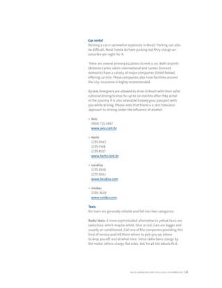 RIO DE JANEIRO NOC/NPC VISIT GUIDE | SEPTEMBER 2013 23
Car rental
Renting a car is somewhat expensive in Brazil. Parking can also
be difficult. Most hotels do have parking but they charge an
extra fee per night for it.
There are several primary locations to rent a car. Both airports
(Antônio Carlos Jobim international and Santos Dumont
domestic) have a variety of major companies (listed below)
offering car hire. These companies also have facilities around
the city. Insurance is highly recommended.
By law, foreigners are allowed to drive in Brazil with their valid
national driving licence for up to six months after they arrive
in the country. It is also advisable to keep your passport with
you while driving. Please note that there is a zero tolerance
approach to driving under the influence of alcohol.
Avis
0800 725-2847
www.avis.com.br
Hertz
2275-7440
2275-7168
2275-8337
www.hertz.com.br
Localiza
2275-3340
2275-1043
www.localiza.com
Unidas
2295-3628
www.unidas.com
Taxis
Rio taxis are generally reliable and fall into two categories:
Radio taxis: A more sophisticated alternative to yellow taxis are
radio taxis which may be white, blue or red. Cars are bigger and
usually air-conditioned. Call one of the companies providing this
kind of service and tell them where to pick you up, where
to drop you off, and at what time. Some radio-taxis charge by
the meter, others charge flat rates. Ask for all the details first.
 