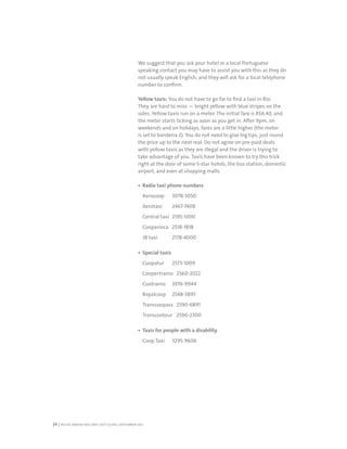 RIO DE JANEIRO NOC/NPC VISIT GUIDE | SEPTEMBER 201324
We suggest that you ask your hotel or a local Portuguese
speaking contact you may have to assist you with this as they do
not usually speak English, and they will ask for a local telephone
number to confirm.
Yellow taxis: You do not have to go far to find a taxi in Rio.
They are hard to miss — bright yellow with blue stripes on the
sides. Yellow taxis run on a meter. The initial fare is R$4.40, and
the meter starts ticking as soon as you get in. After 9pm, on
weekends and on holidays, fares are a little higher (the meter
is set to bandeira 2). You do not need to give big tips, just round
the price up to the next real. Do not agree on pre-paid deals
with yellow taxis as they are illegal and the driver is trying to
take advantage of you. Taxis have been known to try this trick
right at the door of some 5-star hotels, the bus station, domestic
airport, and even at shopping malls.
Radio taxi phone numbers
Aerocoop 3078-5050
Aerotaxi 2467-7408
Central taxi 2195-1000
Cooparioca 2518-1818
JB taxi 2178-4000
Special taxis
Coopatur 2573-1009
Coopertramo 2560-2022
Cootramo 3976-9944
Royalcoop 2548-5897
Transcoopass 2590-6891
Transcootour 2590-2300
Taxis for people with a disability
Coop Taxi 3295-9606
 