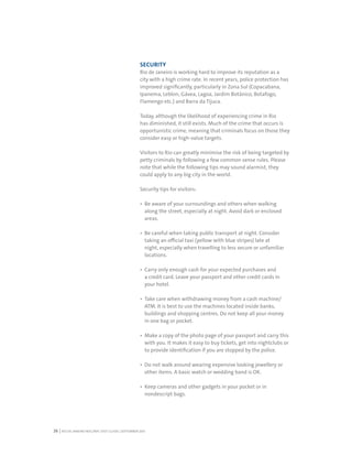 RIO DE JANEIRO NOC/NPC VISIT GUIDE | SEPTEMBER 201326
SECURITY
Rio de Janeiro is working hard to improve its reputation as a
city with a high crime rate. In recent years, police protection has
improved significantly, particularly in Zona Sul (Copacabana,
Ipanema, Leblon, Gávea, Lagoa, Jardim Botânico, Botafogo,
Flamengo etc.) and Barra da Tijuca.
Today, although the likelihood of experiencing crime in Rio
has diminished, it still exists. Much of the crime that occurs is
opportunistic crime, meaning that criminals focus on those they
consider easy or high-value targets.
Visitors to Rio can greatly minimise the risk of being targeted by
petty criminals by following a few common sense rules. Please
note that while the following tips may sound alarmist, they
could apply to any big city in the world.
Security tips for visitors:
Be aware of your surroundings and others when walking
along the street, especially at night. Avoid dark or enclosed
areas.
Be careful when taking public transport at night. Consider
taking an official taxi (yellow with blue stripes) late at
night, especially when travelling to less secure or unfamiliar
locations.
Carry only enough cash for your expected purchases and
a credit card. Leave your passport and other credit cards in
your hotel.
Take care when withdrawing money from a cash machine/
ATM. It is best to use the machines located inside banks,
buildings and shopping centres. Do not keep all your money
in one bag or pocket.
Make a copy of the photo page of your passport and carry this
with you. It makes it easy to buy tickets, get into nightclubs or
to provide identification if you are stopped by the police.
Do not walk around wearing expensive looking jewellery or
other items. A basic watch or wedding band is OK.
Keep cameras and other gadgets in your pocket or in
nondescript bags.
 