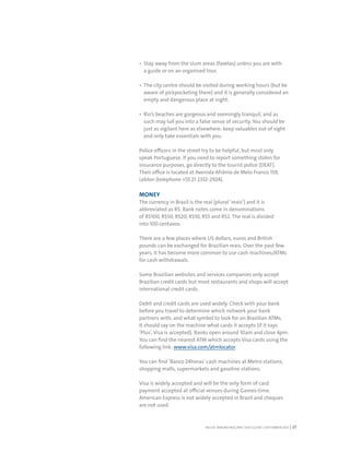 RIO DE JANEIRO NOC/NPC VISIT GUIDE | SEPTEMBER 2013 27
Stay away from the slum areas (favelas) unless you are with
a guide or on an organised tour.
The city centre should be visited during working hours (but be
aware of pickpocketing there) and it is generally considered an
empty and dangerous place at night.
Rio’s beaches are gorgeous and seemingly tranquil, and as
such may lull you into a false sense of security. You should be
just as vigilant here as elsewhere: keep valuables out of sight
and only take essentials with you.
Police officers in the street try to be helpful, but most only
speak Portuguese. If you need to report something stolen for
insurance purposes, go directly to the tourist police (DEAT).
Their office is located at Avenida Afrânio de Melo Franco 159,
Leblon (telephone +55 21 2332-2924).
MONEY
The currency in Brazil is the real (plural ‘reais’) and it is
abbreviated as R$. Bank notes come in denominations
of R$100, R$50, R$20, R$10, R$5 and R$2. The real is divided
into 100 centavos.
There are a few places where US dollars, euros and British
pounds can be exchanged for Brazilian reais. Over the past few
years, it has become more common to use cash machines/ATMs
for cash withdrawals.
Some Brazilian websites and services companies only accept
Brazilian credit cards but most restaurants and shops will accept
international credit cards.
Debit and credit cards are used widely. Check with your bank
before you travel to determine which network your bank
partners with, and what symbol to look for on Brazilian ATMs.
It should say on the machine what cards it accepts (if it says
‘Plus’, Visa is accepted). Banks open around 10am and close 4pm.
You can find the nearest ATM which accepts Visa cards using the
following link: www.visa.com/atmlocator.
You can find ‘Banco 24horas’ cash machines at Metro stations,
shopping malls, supermarkets and gasoline stations.
Visa is widely accepted and will be the only form of card
payment accepted at official venues during Games-time.
American Express is not widely accepted in Brazil and cheques
are not used.
 