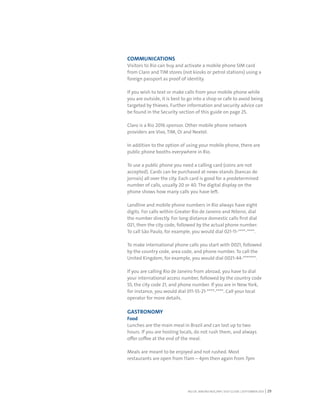 RIO DE JANEIRO NOC/NPC VISIT GUIDE | SEPTEMBER 2013 29
COMMUNICATIONS
Visitors to Rio can buy and activate a mobile phone SIM card
from Claro and TIM stores (not kiosks or petrol stations) using a
foreign passport as proof of identity.
If you wish to text or make calls from your mobile phone while
you are outside, it is best to go into a shop or cafe to avoid being
targeted by thieves. Further information and security advice can
be found in the Security section of this guide on page 25.
Claro is a Rio 2016 sponsor. Other mobile phone network
providers are Vivo, TIM, Oi and Nextel.
In addition to the option of using your mobile phone, there are
public phone booths everywhere in Rio.
To use a public phone you need a calling card (coins are not
accepted). Cards can be purchased at news-stands (bancas de
jornais) all over the city. Each card is good for a predetermined
number of calls, usually 20 or 40. The digital display on the
phone shows how many calls you have left.
Landline and mobile phone numbers in Rio always have eight
digits. For calls within Greater Rio de Janeiro and Niteroi, dial
the number directly. For long distance domestic calls first dial
021, then the city code, followed by the actual phone number.
To call São Paulo, for example, you would dial 021-11-****-****.
To make international phone calls you start with 0021, followed
by the country code, area code, and phone number. To call the
United Kingdom, for example, you would dial 0021-44-*******.
If you are calling Rio de Janeiro from abroad, you have to dial
your international access number, followed by the country code
55, the city code 21, and phone number. If you are in New York,
for instance, you would dial 011-55-21-****-****. Call your local
operator for more details.
GASTRONOMY
Food
Lunches are the main meal in Brazil and can last up to two
hours. If you are hosting locals, do not rush them, and always
offer coffee at the end of the meal.
Meals are meant to be enjoyed and not rushed. Most
restaurants are open from 11am – 4pm then again from 7pm
 