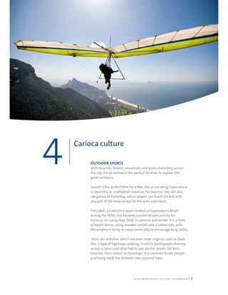 RIO DE JANEIRO NOC/NPC VISIT GUIDE | SEPTEMBER 2013 31
OUTDOOR SPORTS
With beaches, forests, mountains and parks stretching across
the city, Rio de Janeiro is the perfect location to explore the
great outdoors.
Sunset is the perfect time for a bike ride or run along Copacabana
or Ipanema, or a volleyball match on the beaches. You will also
see games of footvolley, where players can touch the ball with
any part of the body except for the arms and hands.
Frescobol, a traditional sport created on Copacabana Beach
during the 1950s, has become another leisure activity for
Cariocas on sunny days, both in summer and winter. It is a form
of beach tennis, using wooden rackets and a rubber ball, with
the emphasis being on cooperative play to encourage long rallies.
There are activities which are even more original, such as slack
line, a type of tightrope walking, in which participants shimmy
across a nylon cord attached to two anchor points. On Rio’s
beaches, from Leblon to Flamengo, it is common to see people
practising slack line between two coconut trees.
Carioca culture
4
 