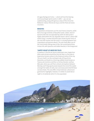 RIO DE JANEIRO NOC/NPC VISIT GUIDE | SEPTEMBER 201332
At Lagoa Rodrigo de Freitas — which will host the Rowing
and Canoe/Kayak Sprint events in 2016 — you can see
wakeboarding, along with glorious views of the Christ the
Redeemer statue, Floresta da Tijuca and the Pedra da Gávea
mountain.
BEACHES
Copacabana and Ipanema are the most famous beaches, while
Barra has huge stretches of beautiful sands. Leblon, west of
Ipanema (the two are separated by Jardim de Alah park) is
highly rated within the city. Arpoador beach, which is about 500
metres long, is another beautiful spot. Known by the name of
the rock that reaches into the ocean, it is located between Fort
Copacabana and Ipanema Beach. The rock itself offers one of
the most breath-taking views of Rio: the sunset behind Dois
Irmãos hill, with Ipanema and Leblon beaches in the foreground.
‘HAPPY HOUR’ AT ARCO DO TELES
A tradition in the Rio de Janeiro downtown area, happy hour
(after-work drinks) around the Arco do Teles is a fine way to
experience Carioca culture in the historical centre of the city.
The arch itself is on the northwest side of Praça XV de
Novembro and leads to a charming cobbled street known as
Travessa do Comércio and then on to Rua Ouvidor and Rua
Mercado, where you will find a vibrant atmosphere between
Monday and Friday (particularly towards the end of the week)
amongst the tables of cafes, bars and restaurants that fill these
narrow streets. The area offers many historical, cultural and
gastronomic highlights, however, it is better to avoid late at
night or at weekends when it is less populated.
 