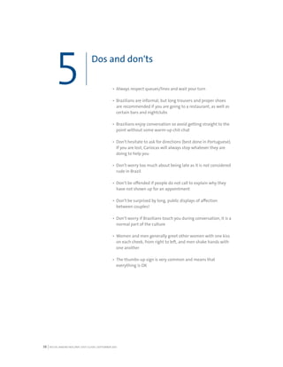RIO DE JANEIRO NOC/NPC VISIT GUIDE | SEPTEMBER 201338
Always respect queues/lines and wait your turn
Brazilians are informal, but long trousers and proper shoes
are recommended if you are going to a restaurant, as well as
certain bars and nightclubs
Brazilians enjoy conversation so avoid getting straight to the
point without some warm-up chit-chat
Don’t hesitate to ask for directions (best done in Portuguese).
If you are lost, Cariocas will always stop whatever they are
doing to help you
Don’t worry too much about being late as it is not considered
rude in Brazil
Don’t be offended if people do not call to explain why they
have not shown up for an appointment
Don’t be surprised by long, public displays of affection
between couples!
Don’t worry if Brazilians touch you during conversation, it is a
normal part of the culture
Women and men generally greet other women with one kiss
on each cheek, from right to left, and men shake hands with
one another
The thumbs-up sign is very common and means that
everything is OK
Dos and don'ts
5
 