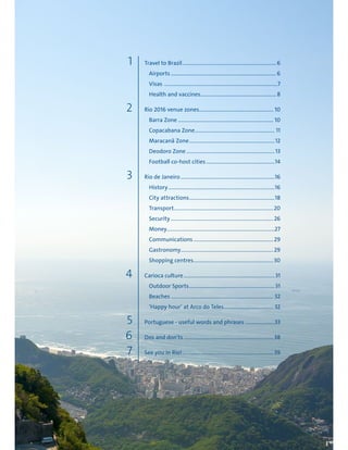 1
4
2
5
6
7
3
Travel to Brazil................................................................... 6
Airports ........................................................................... 6
Visas .................................................................................7
Health and vaccines...................................................... 8
Rio 2016 venue zones..................................................... 10
Barra Zone .................................................................... 10
Copacabana Zone......................................................... 11
Maracanã Zone.............................................................12
Deodoro Zone ...............................................................13
Football co-host cities.................................................14
Rio de Janeiro ...................................................................16
History............................................................................16
City attractions.............................................................18
Transport.......................................................................20
Security .........................................................................26
Money.............................................................................27
Communications.........................................................29
Gastronomy..................................................................29
Shopping centres.........................................................30
Carioca culture.................................................................31
Outdoor Sports.............................................................31
Beaches ......................................................................... 32
‘Happy hour’ at Arco do Teles................................... 32
Portuguese - useful words and phrases .....................33
Dos and don'ts ................................................................ 38
See you in Rio!................................................................. 39
 